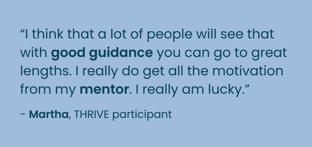 Quote from Martha, THRIVE Participant. "I think that a lot of people will see that with good guidance you can go to great lengths. I really do get all the motivation from my mentor. I really am lucky." 